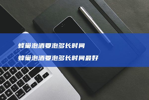蜂巢泡酒要泡多长时间蜂巢泡酒要泡多长时间最好