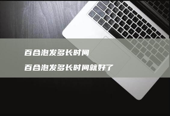 百合泡发多长时间百合泡发多长时间就好了