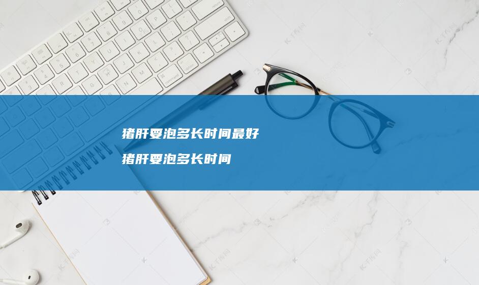猪肝要泡多长时间最好猪肝要泡多长时间