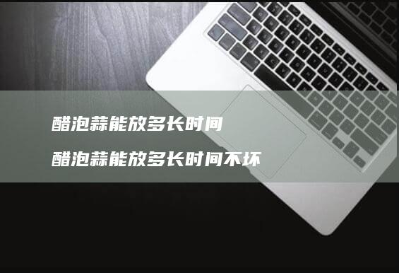 醋泡蒜能放多长时间醋泡蒜能放多长时间不坏