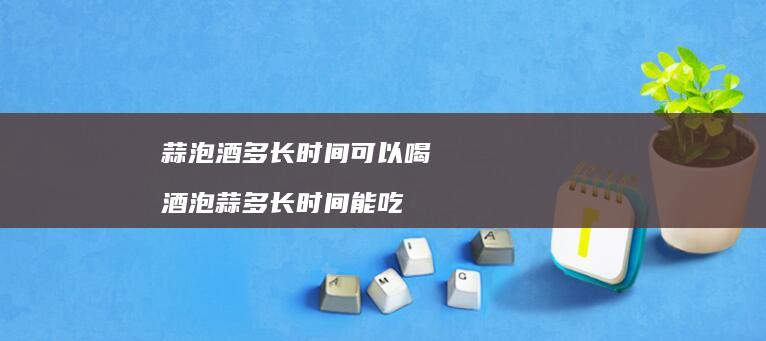 蒜泡酒多长时间可以喝 酒泡蒜多长时间能吃