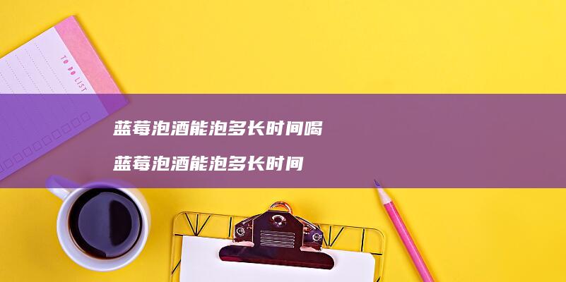 蓝莓泡酒能泡多长时间喝蓝莓泡酒能泡多长时间