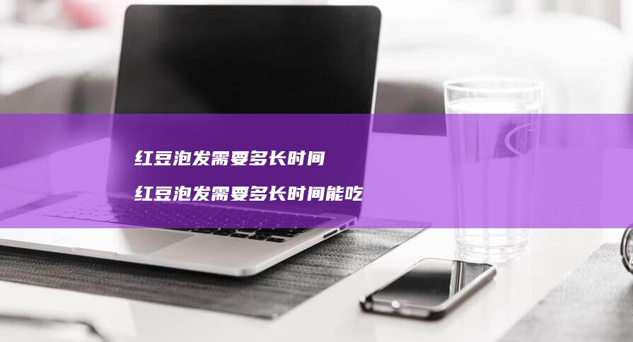 红豆泡发需要多长时间红豆泡发需要多长时间能吃