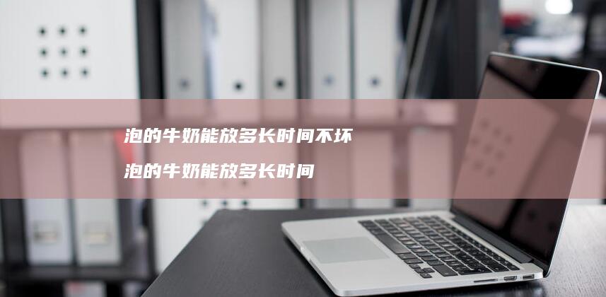 泡的牛奶能放多长时间不坏泡的牛奶能放多长时间