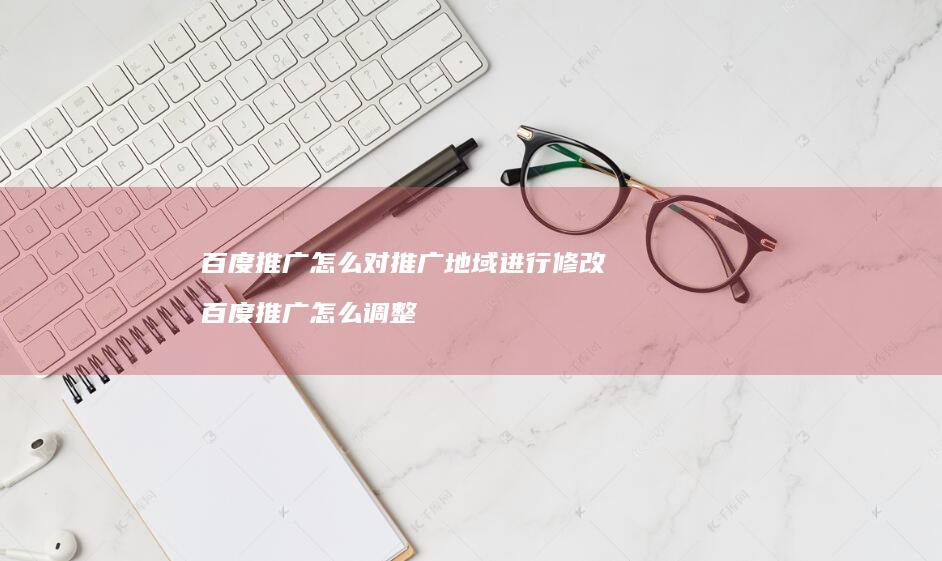 百度推广怎么对推广地域进行修改百度推广怎么调
