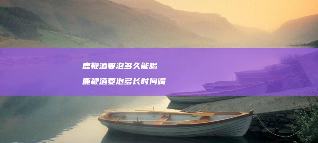 鹿鞭酒要泡多久能喝 鹿鞭酒要泡多长时间喝
