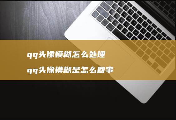 qq头像模糊怎么处理qq头像模糊是怎么回事