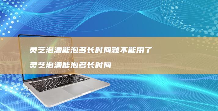 灵芝泡酒能泡多长时间就不能用了灵芝泡酒能泡多