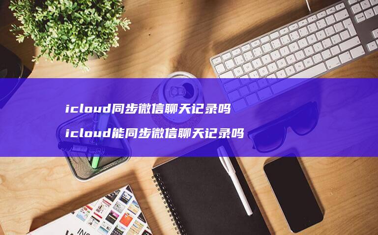 icloud同步微信聊天记录吗icloud能
