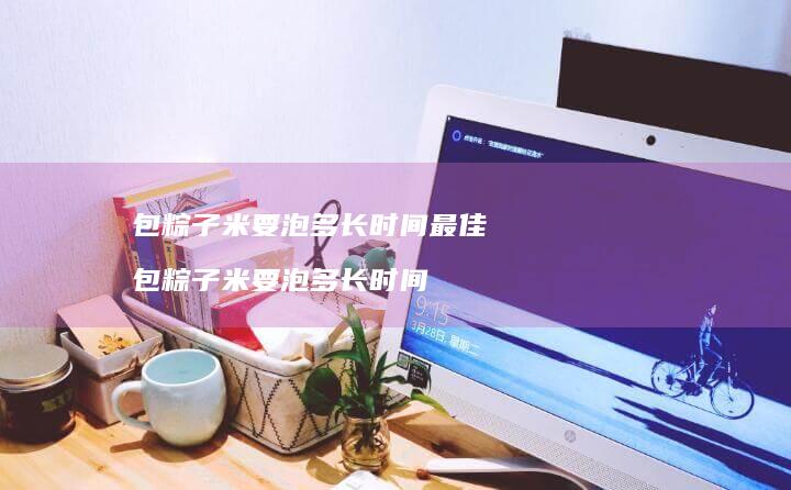 包粽子米要泡多长时间最佳包粽子米要泡多长时间