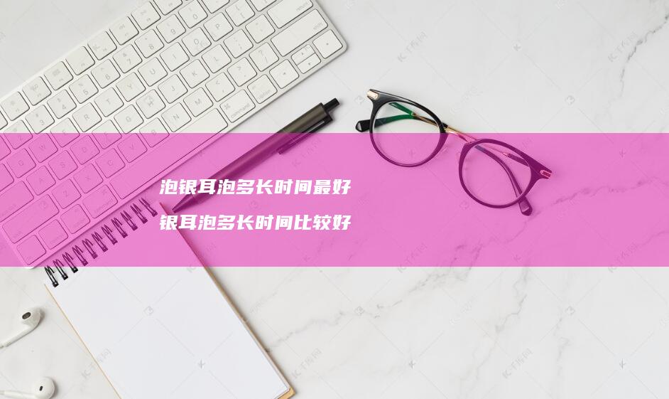 泡银耳泡多长时间最好银耳泡多长时间比较好