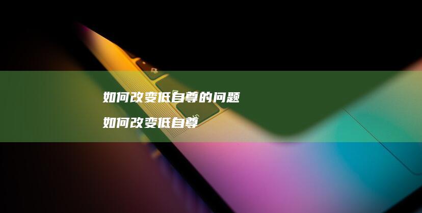 如何改变低自尊的问题如何改变低自尊