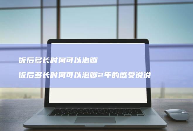 饭后多长时间可以泡脚 饭后多长时间可以泡脚2年的感受说说