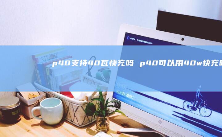 p40支持40瓦快充吗p40可以用40w快充