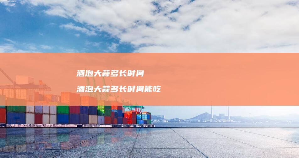 酒泡大蒜多长时间酒泡大蒜多长时间能吃