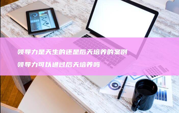 领导力是天生的还是后天培养的案例领导力可以通