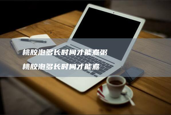 桃胶泡多长时间才能煮粥桃胶泡多长时间才能煮