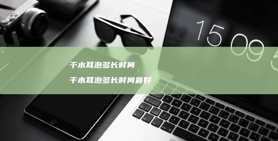 干木耳泡多长时间干木耳泡多长时间最好