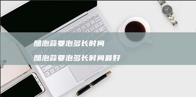 醋泡蒜要泡多长时间醋泡蒜要泡多长时间最好