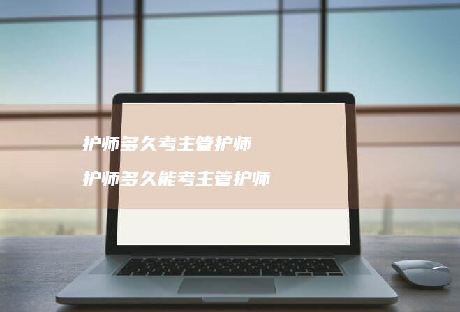 护师多久考主管护师护师多久能考主管护师