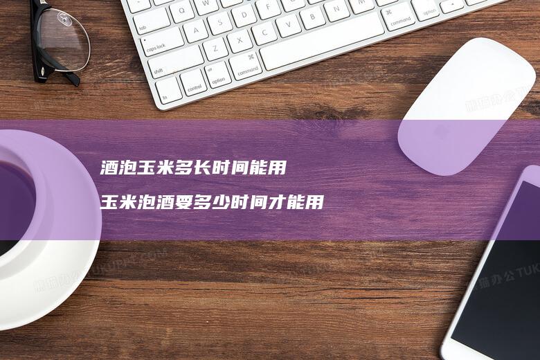 酒泡玉米多长时间能用玉米泡酒要多少时间才能用