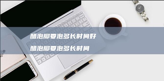 醋泡脚要泡多长时间好醋泡脚要泡多长时间