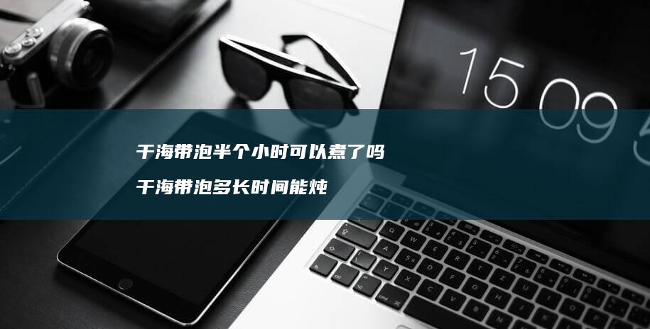 干海带泡半个小时可以煮了吗干海带泡多长时间能