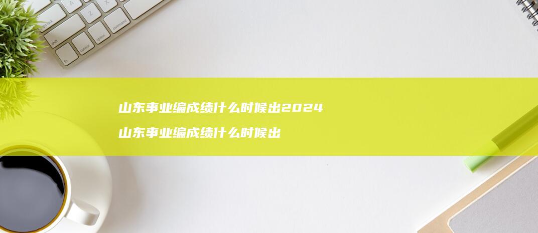 山东事业编成绩什么时候出2024 山东事业编成绩什么时候出