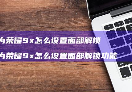 华为荣耀9x怎么设置面部解锁华为荣耀9x怎么