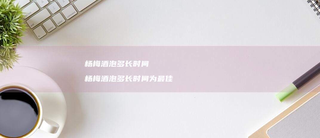 杨梅酒泡多长时间杨梅酒泡多长时间为最佳