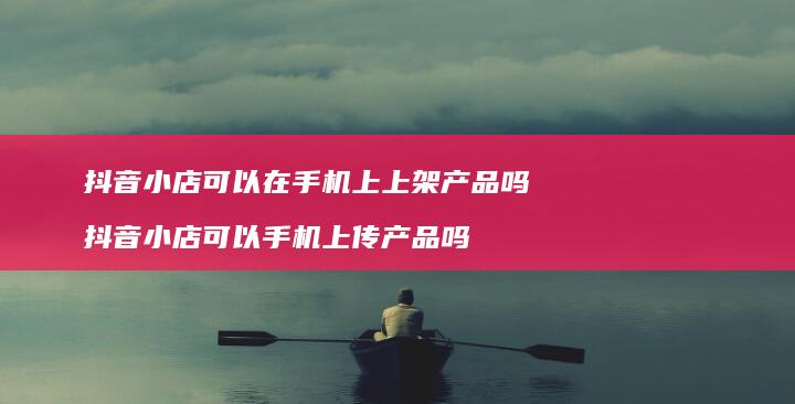 抖音小店可以在上上架产品吗抖音小店可以手