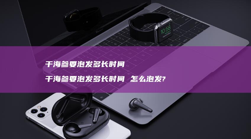 干海参要泡发多长时间 干海参要泡发多长时间 怎么泡发?