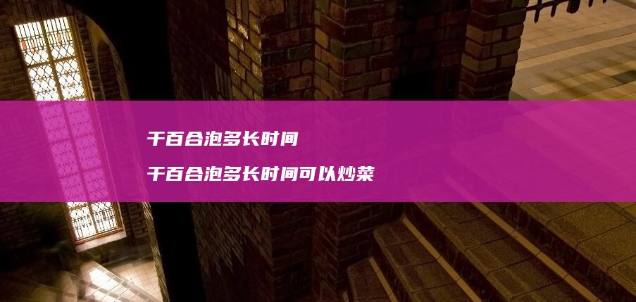 干百合泡多长时间干百合泡多长时间可以炒菜
