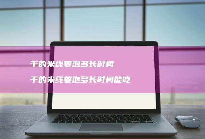 干的米线要泡多长时间干的米线要泡多长时间能吃