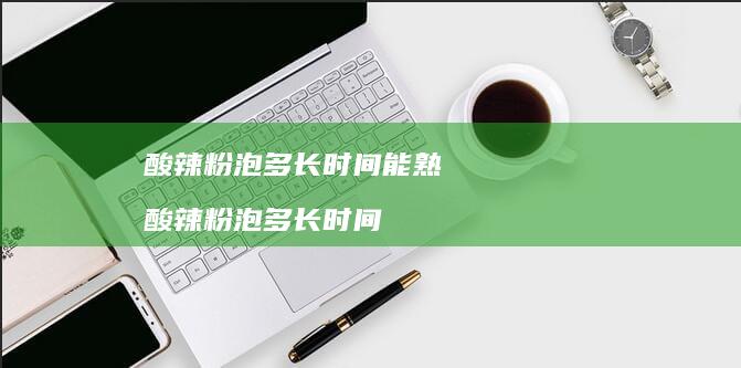 酸辣粉泡多长时间能熟酸辣粉泡多长时间