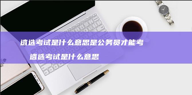 遴选考试是什么意思是公务员才能考吗遴选考试是