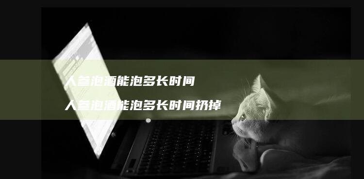 人参泡酒能泡多长时间人参泡酒能泡多长时间扔掉