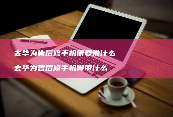 去华为售后修需要带什么去华为售后修得