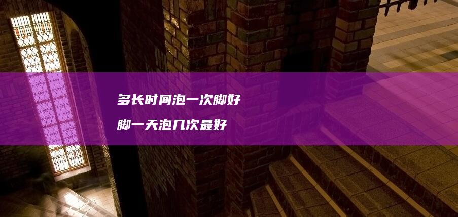 多长时间泡一次脚好脚一天泡几次最好