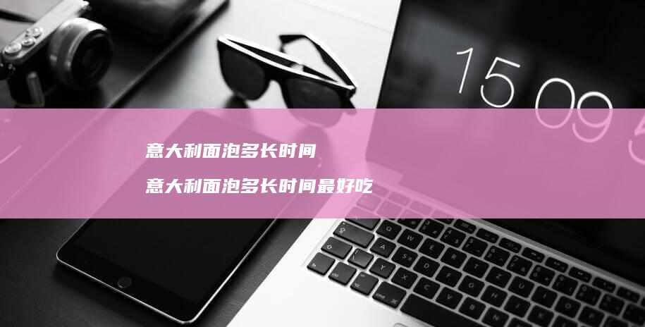 意大利面泡多长时间意大利面泡多长时间最好吃