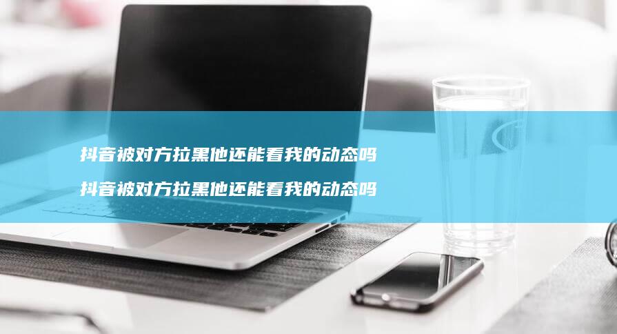 抖音被对方拉黑他还能看我的动态吗 抖音被对方拉黑他还能看我的动态吗