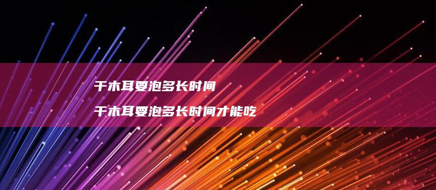 干木耳要泡多长时间干木耳要泡多长时间才能吃