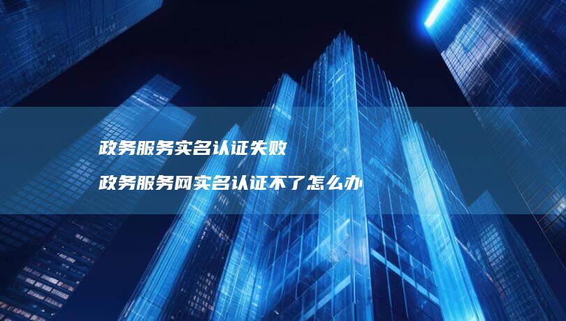 政务服务实名认证失败 政务服务网实名认证不了怎么办
