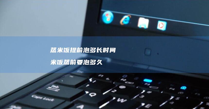 蒸米饭提前泡多长时间米饭蒸前要泡多久