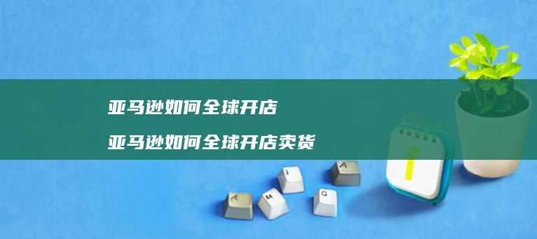 亚马逊如何全球开店 亚马逊如何全球开店卖货
