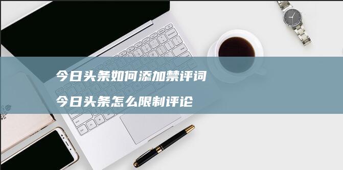 今日头条如何添加禁评词今日头条怎么限制评论