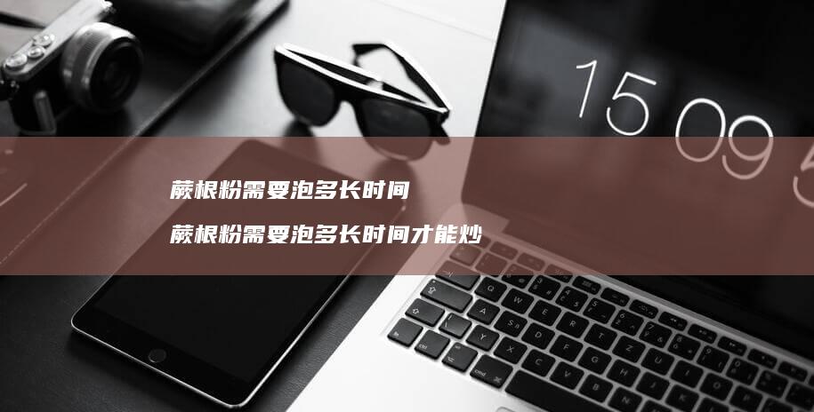 蕨根粉需要泡多长时间蕨根粉需要泡多长时间才能