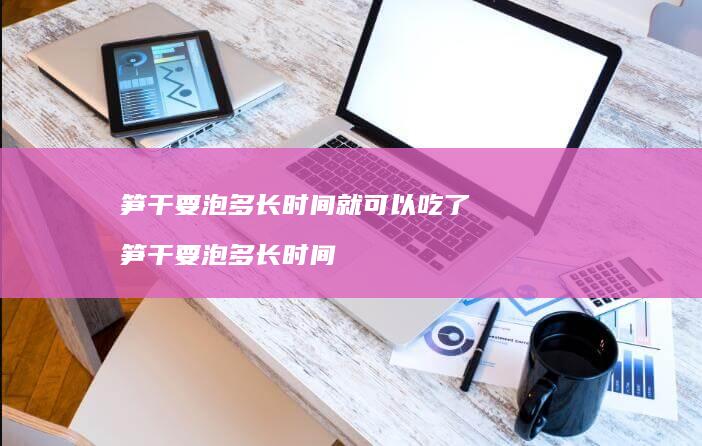 笋干要泡多长时间就可以吃了笋干要泡多长时间