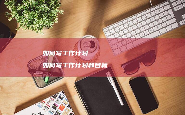 如何写工作计划如何写工作计划和目标