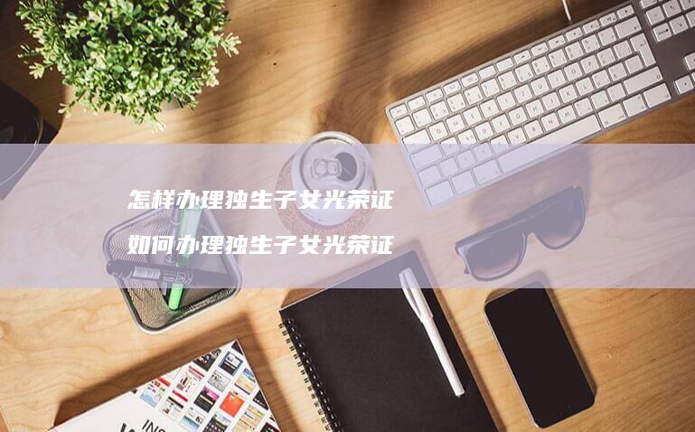 怎样办理独生子女光荣证如何办理独生子女光荣证